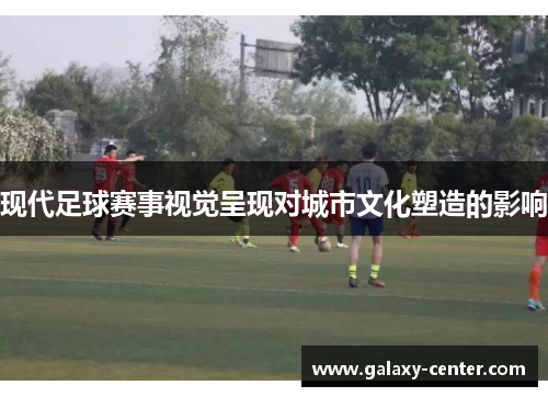 现代足球赛事视觉呈现对城市文化塑造的影响